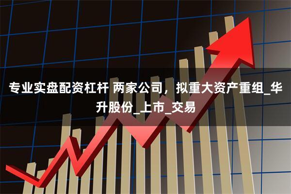 专业实盘配资杠杆 两家公司，拟重大资产重组_华升股份_上市_交易