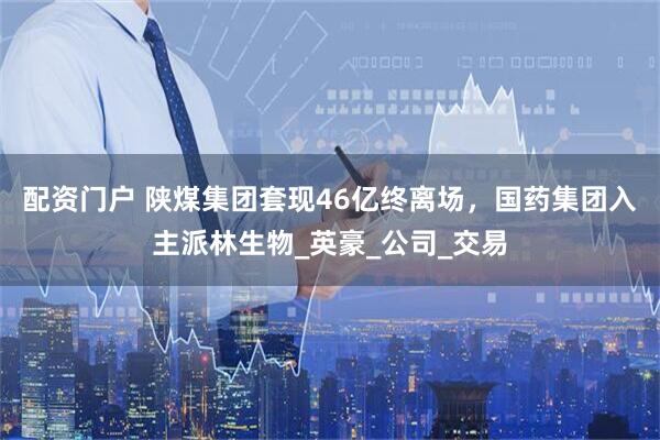 配资门户 陕煤集团套现46亿终离场，国药集团入主派林生物_英豪_公司_交易