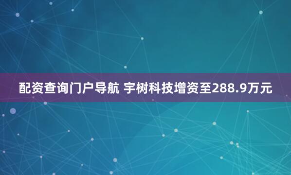 配资查询门户导航 宇树科技增资至288.9万元