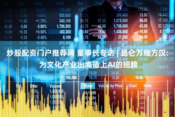 炒股配资门户推荐网 董事长专访 | 昆仑万维方汉: 为文化产业出海插上AI的翅膀
