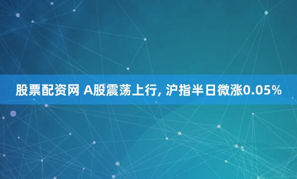 股票配资网 A股震荡上行, 沪指半日微涨0.05%