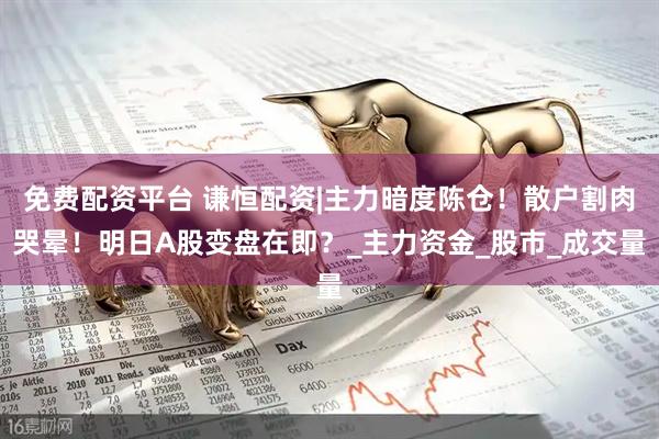 免费配资平台 谦恒配资|主力暗度陈仓！散户割肉哭晕！明日A股变盘在即？_主力资金_股市_成交量