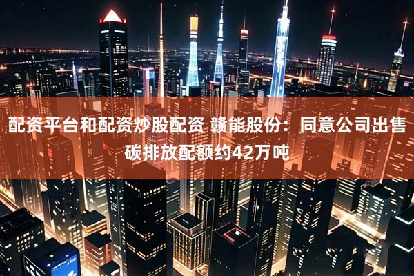配资平台和配资炒股配资 赣能股份：同意公司出售碳排放配额约42万吨
