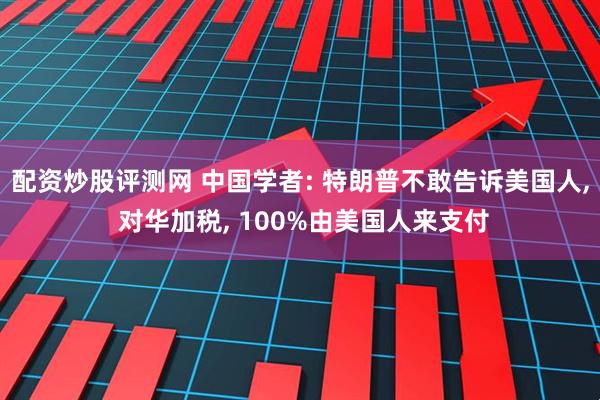 配资炒股评测网 中国学者: 特朗普不敢告诉美国人, 对华加税, 100%由美国人来支付