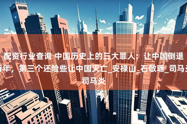 配资行业查询 中国历史上的三大罪人：让中国倒退百年，第三个还险些让中国灭亡_安禄山_石敬瑭_司马炎