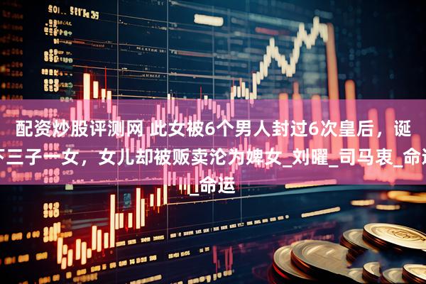配资炒股评测网 此女被6个男人封过6次皇后，诞下三子一女，女儿却被贩卖沦为婢女_刘曜_司马衷_命运