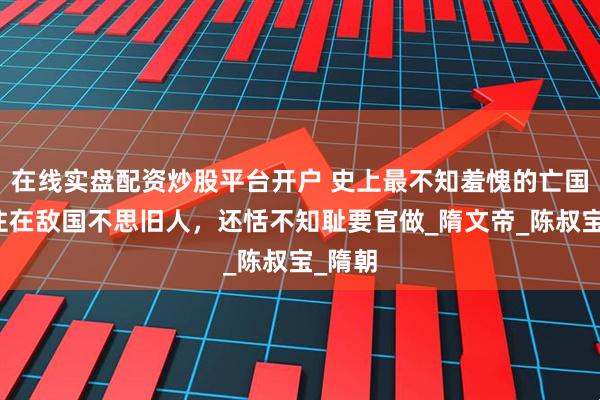 在线实盘配资炒股平台开户 史上最不知羞愧的亡国君：住在敌国不思旧人，还恬不知耻要官做_隋文帝_陈叔宝_隋朝