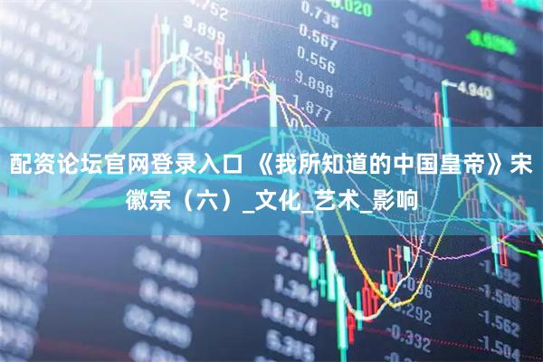 配资论坛官网登录入口 《我所知道的中国皇帝》宋徽宗（六）_文化_艺术_影响