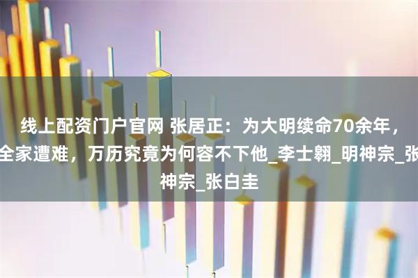 线上配资门户官网 张居正：为大明续命70余年，死后全家遭难，万历究竟为何容不下他_李士翱_明神宗_张白圭