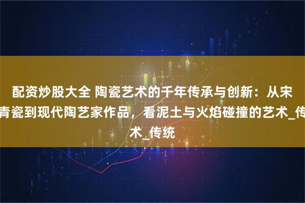 配资炒股大全 陶瓷艺术的千年传承与创新：从宋代青瓷到现代陶艺家作品，看泥土与火焰碰撞的艺术_传统