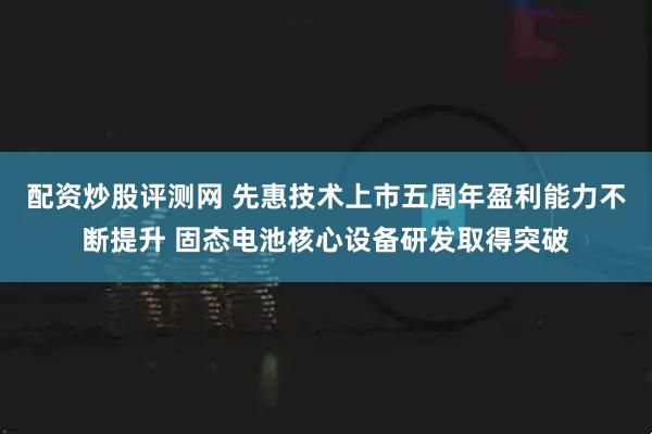 配资炒股评测网 先惠技术上市五周年盈利能力不断提升 固态电池核心设备研发取得突破