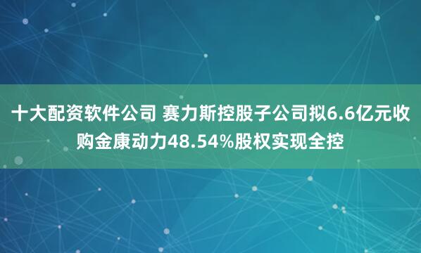 十大配资软件公司 赛力斯控股子公司拟6.6亿元收购金康动力48.54%股权实现全控