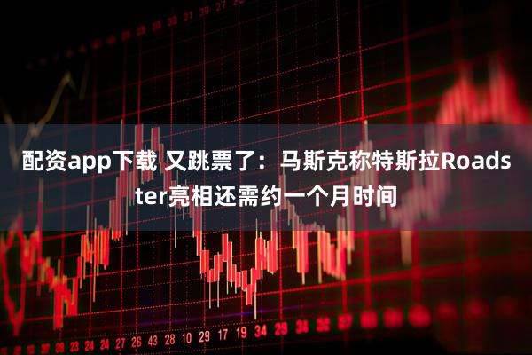配资app下载 又跳票了：马斯克称特斯拉Roadster亮相还需约一个月时间