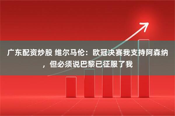 广东配资炒股 维尔马伦：欧冠决赛我支持阿森纳，但必须说巴黎已征服了我