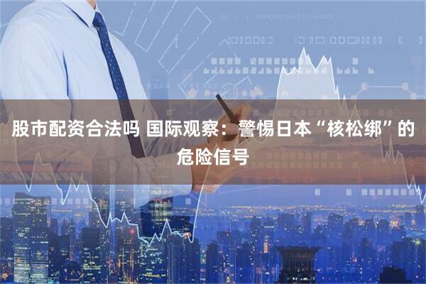 股市配资合法吗 国际观察：警惕日本“核松绑”的危险信号