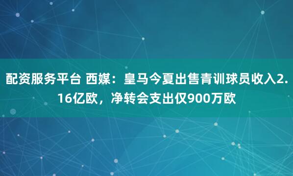 配资服务平台 西媒：皇马今夏出售青训球员收入2.16亿欧，净转会支出仅900万欧